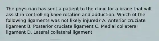 The physician has sent a patient to the clinic for a brace that will assist in controlling knee rotation and adduction. Which of the following ligaments was not likely injured? A. Anterior cruciate ligament B. Posterior cruciate ligament C. Medial collateral ligament D. Lateral collateral ligament