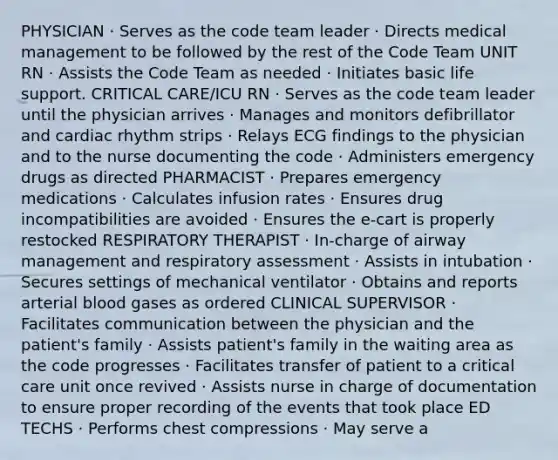 PHYSICIAN · Serves as the code team leader · Directs medical management to be followed by the rest of the Code Team UNIT RN · Assists the Code Team as needed · Initiates basic life support. CRITICAL CARE/ICU RN · Serves as the code team leader until the physician arrives · Manages and monitors defibrillator and cardiac rhythm strips · Relays ECG findings to the physician and to the nurse documenting the code · Administers emergency drugs as directed PHARMACIST · Prepares emergency medications · Calculates infusion rates · Ensures drug incompatibilities are avoided · Ensures the e-cart is properly restocked RESPIRATORY THERAPIST · In-charge of airway management and respiratory assessment · Assists in intubation · Secures settings of mechanical ventilator · Obtains and reports arterial blood gases as ordered CLINICAL SUPERVISOR · Facilitates communication between the physician and the patient's family · Assists patient's family in the waiting area as the code progresses · Facilitates transfer of patient to a critical care unit once revived · Assists nurse in charge of documentation to ensure proper recording of the events that took place ED TECHS · Performs chest compressions · May serve a