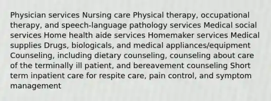 Physician services Nursing care Physical therapy, occupational therapy, and speech-language pathology services Medical social services Home health aide services Homemaker services Medical supplies Drugs, biologicals, and medical appliances/equipment Counseling, including dietary counseling, counseling about care of the terminally ill patient, and bereavement counseling Short term inpatient care for respite care, pain control, and symptom management