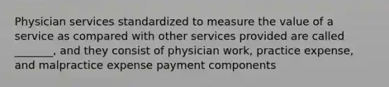 Physician services standardized to measure the value of a service as compared with other services provided are called _______, and they consist of physician work, practice expense, and malpractice expense payment components