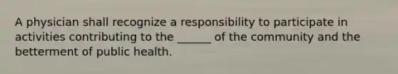 A physician shall recognize a responsibility to participate in activities contributing to the ______ of the community and the betterment of public health.