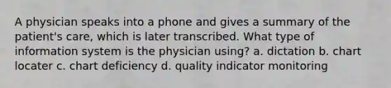 A physician speaks into a phone and gives a summary of the patient's care, which is later transcribed. What type of information system is the physician using? a. dictation b. chart locater c. chart deficiency d. quality indicator monitoring