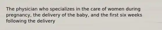 The physician who specializes in the care of women during pregnancy, the delivery of the baby, and the first six weeks following the delivery