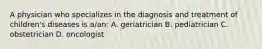 A physician who specializes in the diagnosis and treatment of children's diseases is a/an: A. geriatrician B. pediatrician C. obstetrician D. oncologist