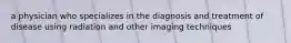 a physician who specializes in the diagnosis and treatment of disease using radiation and other imaging techniques