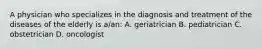 A physician who specializes in the diagnosis and treatment of the diseases of the elderly is a/an: A. geriatrician B. pediatrician C. obstetrician D. oncologist