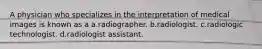 A physician who specializes in the interpretation of medical images is known as a a.radiographer. b.radiologist. c.radiologic technologist. d.radiologist assistant.