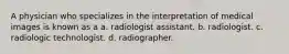 A physician who specializes in the interpretation of medical images is known as a a. radiologist assistant. b. radiologist. c. radiologic technologist. d. radiographer.