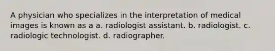 A physician who specializes in the interpretation of medical images is known as a a. radiologist assistant. b. radiologist. c. radiologic technologist. d. radiographer.