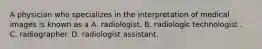 A physician who specializes in the interpretation of medical images is known as a A. radiologist. B. radiologic technologist . C. radiographer. D. radiologist assistant.