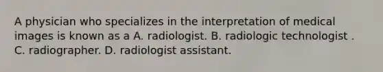 A physician who specializes in the interpretation of medical images is known as a A. radiologist. B. radiologic technologist . C. radiographer. D. radiologist assistant.