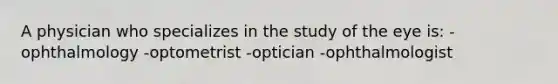 A physician who specializes in the study of the eye is: -ophthalmology -optometrist -optician -ophthalmologist