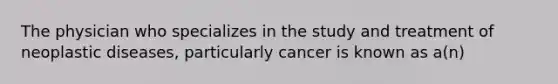 The physician who specializes in the study and treatment of neoplastic diseases, particularly cancer is known as a(n)