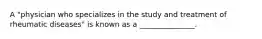 A "physician who specializes in the study and treatment of rheumatic diseases" is known as a _______________.