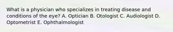 What is a physician who specializes in treating disease and conditions of the eye? A. Optician B. Otologist C. Audiologist D. Optometrist E. Ophthalmologist