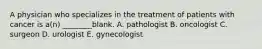 A physician who specializes in the treatment of patients with cancer is a(n) ________blank. A. pathologist B. oncologist C. surgeon D. urologist E. gynecologist