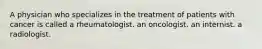 A physician who specializes in the treatment of patients with cancer is called a rheumatologist. an oncologist. an internist. a radiologist.