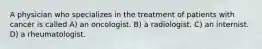 A physician who specializes in the treatment of patients with cancer is called A) an oncologist. B) a radiologist. C) an internist. D) a rheumatologist.