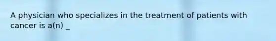 A physician who specializes in the treatment of patients with cancer is a(n) _