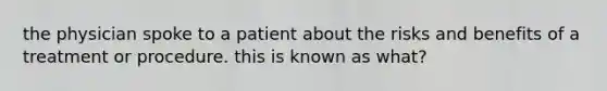 the physician spoke to a patient about the risks and benefits of a treatment or procedure. this is known as what?