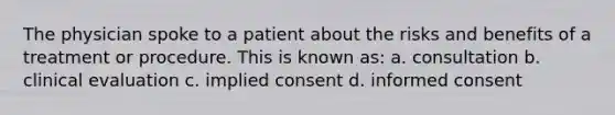 The physician spoke to a patient about the risks and benefits of a treatment or procedure. This is known as: a. consultation b. clinical evaluation c. implied consent d. informed consent