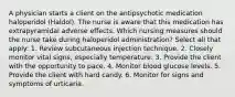 A physician starts a client on the antipsychotic medication haloperidol (Haldol). The nurse is aware that this medication has extrapyramidal adverse effects. Which nursing measures should the nurse take during haloperidol administration? Select all that apply: 1. Review subcutaneous injection technique. 2. Closely monitor vital signs, especially temperature. 3. Provide the client with the opportunity to pace. 4. Monitor blood glucose levels. 5. Provide the client with hard candy. 6. Monitor for signs and symptoms of urticaria.