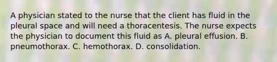 A physician stated to the nurse that the client has fluid in the pleural space and will need a thoracentesis. The nurse expects the physician to document this fluid as A. pleural effusion. B. pneumothorax. C. hemothorax. D. consolidation.