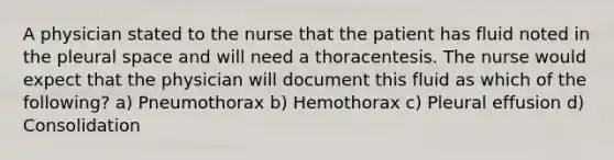 A physician stated to the nurse that the patient has fluid noted in the pleural space and will need a thoracentesis. The nurse would expect that the physician will document this fluid as which of the following? a) Pneumothorax b) Hemothorax c) Pleural effusion d) Consolidation