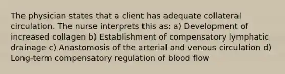 The physician states that a client has adequate collateral circulation. The nurse interprets this as: a) Development of increased collagen b) Establishment of compensatory lymphatic drainage c) Anastomosis of the arterial and venous circulation d) Long-term compensatory regulation of blood flow