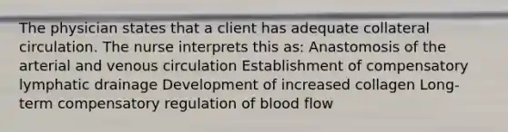 The physician states that a client has adequate collateral circulation. The nurse interprets this as: Anastomosis of the arterial and venous circulation Establishment of compensatory lymphatic drainage Development of increased collagen Long-term compensatory regulation of blood flow