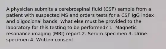 A physician submits a cerebrospinal fluid (CSF) sample from a patient with suspected MS and orders tests for a CSF IgG index and oligoclonal bands. What else must be provided to the laboratory for this testing to be performed? 1. Magnetic resonance imaging (MRI) report 2. Serum specimen 3. Urine specimen 4. Written consent