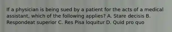 If a physician is being sued by a patient for the acts of a medical assistant, which of the following applies? A. Stare decisis B. Respondeat superior C. Res Pisa loquitur D. Quid pro quo