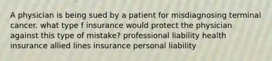 A physician is being sued by a patient for misdiagnosing terminal cancer. what type f insurance would protect the physician against this type of mistake? professional liability health insurance allied lines insurance personal liability