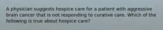 A physician suggests hospice care for a patient with aggressive brain cancer that is not responding to curative care. Which of the following is true about hospice care?