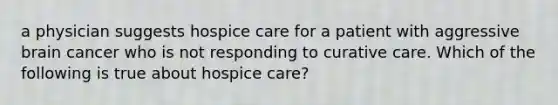 a physician suggests hospice care for a patient with aggressive brain cancer who is not responding to curative care. Which of the following is true about hospice care?