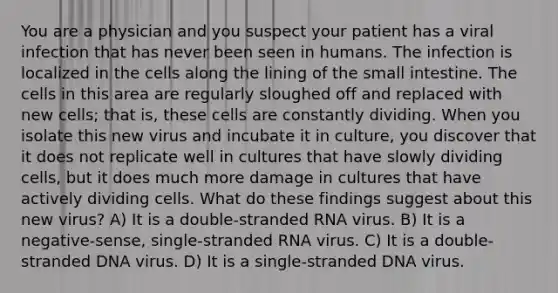 You are a physician and you suspect your patient has a viral infection that has never been seen in humans. The infection is localized in the cells along the lining of the small intestine. The cells in this area are regularly sloughed off and replaced with new cells; that is, these cells are constantly dividing. When you isolate this new virus and incubate it in culture, you discover that it does not replicate well in cultures that have slowly dividing cells, but it does much more damage in cultures that have actively dividing cells. What do these findings suggest about this new virus? A) It is a double-stranded RNA virus. B) It is a negative-sense, single-stranded RNA virus. C) It is a double-stranded DNA virus. D) It is a single-stranded DNA virus.