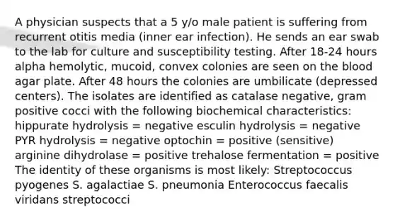 A physician suspects that a 5 y/o male patient is suffering from recurrent otitis media (inner ear infection). He sends an ear swab to the lab for culture and susceptibility testing. After 18-24 hours alpha hemolytic, mucoid, convex colonies are seen on the blood agar plate. After 48 hours the colonies are umbilicate (depressed centers). The isolates are identified as catalase negative, gram positive cocci with the following biochemical characteristics: hippurate hydrolysis = negative esculin hydrolysis = negative PYR hydrolysis = negative optochin = positive (sensitive) arginine dihydrolase = positive trehalose fermentation = positive The identity of these organisms is most likely: Streptococcus pyogenes S. agalactiae S. pneumonia Enterococcus faecalis viridans streptococci