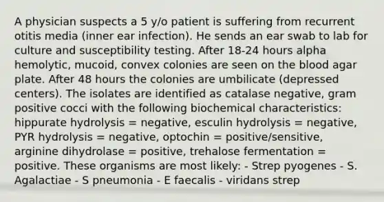 A physician suspects a 5 y/o patient is suffering from recurrent otitis media (inner ear infection). He sends an ear swab to lab for culture and susceptibility testing. After 18-24 hours alpha hemolytic, mucoid, convex colonies are seen on the blood agar plate. After 48 hours the colonies are umbilicate (depressed centers). The isolates are identified as catalase negative, gram positive cocci with the following biochemical characteristics: hippurate hydrolysis = negative, esculin hydrolysis = negative, PYR hydrolysis = negative, optochin = positive/sensitive, arginine dihydrolase = positive, trehalose fermentation = positive. These organisms are most likely: - Strep pyogenes - S. Agalactiae - S pneumonia - E faecalis - viridans strep