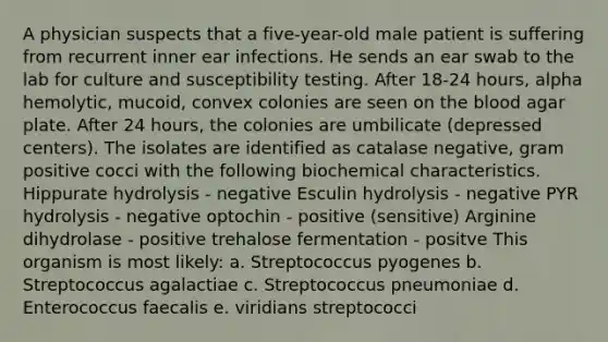 A physician suspects that a five-year-old male patient is suffering from recurrent inner ear infections. He sends an ear swab to the lab for culture and susceptibility testing. After 18-24 hours, alpha hemolytic, mucoid, convex colonies are seen on the blood agar plate. After 24 hours, the colonies are umbilicate (depressed centers). The isolates are identified as catalase negative, gram positive cocci with the following biochemical characteristics. Hippurate hydrolysis - negative Esculin hydrolysis - negative PYR hydrolysis - negative optochin - positive (sensitive) Arginine dihydrolase - positive trehalose fermentation - positve This organism is most likely: a. Streptococcus pyogenes b. Streptococcus agalactiae c. Streptococcus pneumoniae d. Enterococcus faecalis e. viridians streptococci