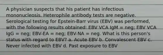 A physician suspects that his patient has infectious mononucleosis. Heterophile antibody tests are negative. Serological testing for Epstein-Barr virus (EBV) was performed, with the following results obtained: EBV VCA IgM = neg; EBV VCA IgG = neg; EBV-EA = neg; EBV-NA = neg. What is this person's status with regard to EBV? a. Acute EBV b. Convalescent EBV c. Never infected with EBV d. Past exposure to EBV