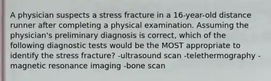 A physician suspects a stress fracture in a 16-year-old distance runner after completing a physical examination. Assuming the physician's preliminary diagnosis is correct, which of the following diagnostic tests would be the MOST appropriate to identify the stress fracture? -ultrasound scan -telethermography -magnetic resonance imaging -bone scan