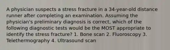 A physician suspects a stress fracture in a 34-year-old distance runner after completing an examination. Assuming the physician's preliminary diagnosis is correct, which of the following diagnostic tests would be the MOST appropriate to identify the stress fracture? 1. Bone scan 2. Fluoroscopy 3. Telethermography 4. Ultrasound scan