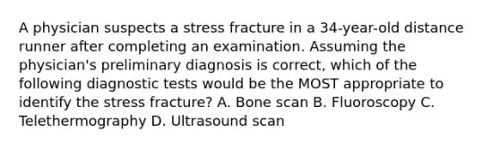 A physician suspects a stress fracture in a 34-year-old distance runner after completing an examination. Assuming the physician's preliminary diagnosis is correct, which of the following diagnostic tests would be the MOST appropriate to identify the stress fracture? A. Bone scan B. Fluoroscopy C. Telethermography D. Ultrasound scan