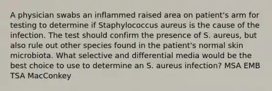 A physician swabs an inflammed raised area on patient's arm for testing to determine if Staphylococcus aureus is the cause of the infection. The test should confirm the presence of S. aureus, but also rule out other species found in the patient's normal skin microbiota. What selective and differential media would be the best choice to use to determine an S. aureus infection? MSA EMB TSA MacConkey