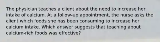 The physician teaches a client about the need to increase her intake of calcium. At a follow-up appointment, the nurse asks the client which foods she has been consuming to increase her calcium intake. Which answer suggests that teaching about calcium-rich foods was effective?