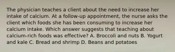 The physician teaches a client about the need to increase her intake of calcium. At a follow-up appointment, the nurse asks the client which foods she has been consuming to increase her calcium intake. Which answer suggests that teaching about calcium-rich foods was effective? A. Broccoli and nuts B. Yogurt and kale C. Bread and shrimp D. Beans and potatoes