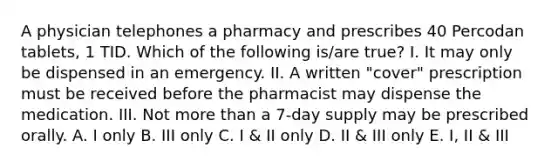 A physician telephones a pharmacy and prescribes 40 Percodan tablets, 1 TID. Which of the following is/are true? I. It may only be dispensed in an emergency. II. A written "cover" prescription must be received before the pharmacist may dispense the medication. III. Not more than a 7-day supply may be prescribed orally. A. I only B. III only C. I & II only D. II & III only E. I, II & III