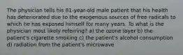 The physician tells his 81-year-old male patient that his health has deteriorated due to the exogenous sources of free radicals to which he has exposed himself for many years. To what is the physician most likely referring? a) the ozone layer b) the patient's cigarette smoking c) the patient's alcohol consumption d) radiation from the patient's microwave