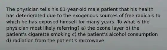 The physician tells his 81-year-old male patient that his health has deteriorated due to the exogenous sources of free radicals to which he has exposed himself for many years. To what is the physician most likely referring? a) the ozone layer b) the patient's cigarette smoking c) the patient's alcohol consumption d) radiation from the patient's microwave