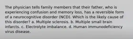 The physician tells family members that their father, who is experiencing confusion and memory loss, has a reversible form of a neurocognitive disorder (NCD). Which is the likely cause of this disorder? a. Multiple sclerosis. b. Multiple small brain infarcts. c. Electrolyte imbalance. d. Human immunodeficiency virus disease.